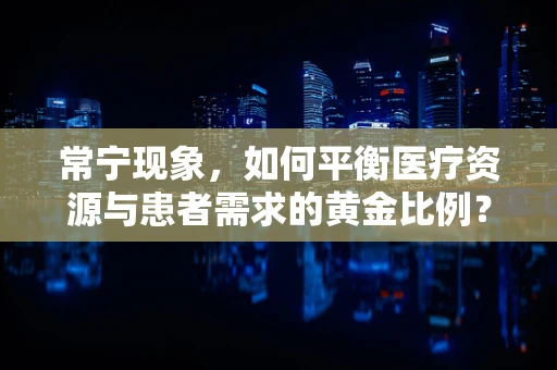 常宁现象，如何平衡医疗资源与患者需求的黄金比例？
