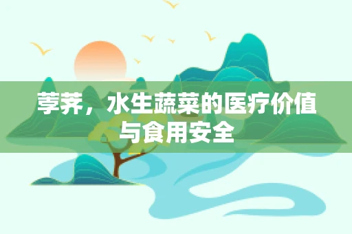 荸荠，水生蔬菜的医疗价值与食用安全