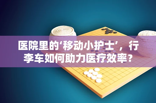医院里的‘移动小护士’，行李车如何助力医疗效率？