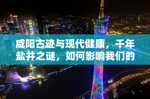 咸阳古迹与现代健康，千年盐井之谜，如何影响我们的健康？