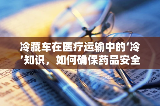 冷藏车在医疗运输中的‘冷’知识，如何确保药品安全送达？