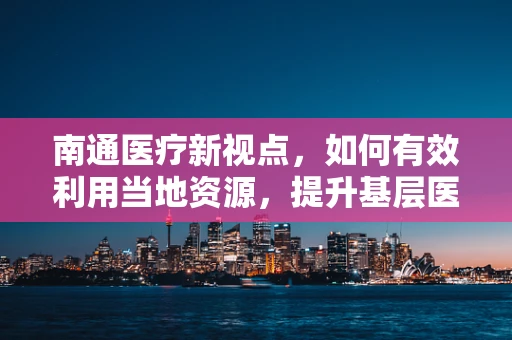 南通医疗新视点，如何有效利用当地资源，提升基层医疗服务质量？