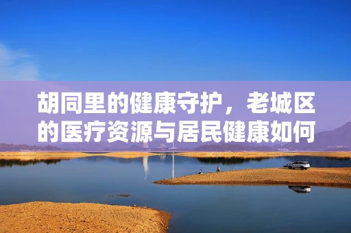 胡同里的健康守护，老城区的医疗资源与居民健康如何共舞？