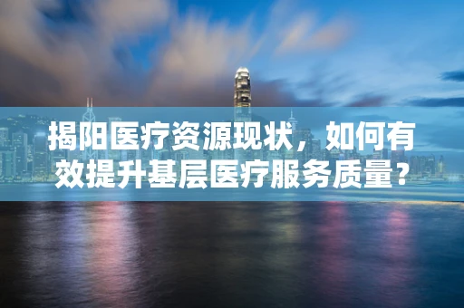 揭阳医疗资源现状，如何有效提升基层医疗服务质量？