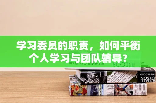 学习委员的职责，如何平衡个人学习与团队辅导？