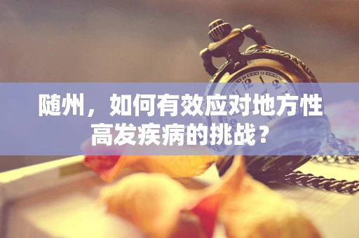 随州，如何有效应对地方性高发疾病的挑战？