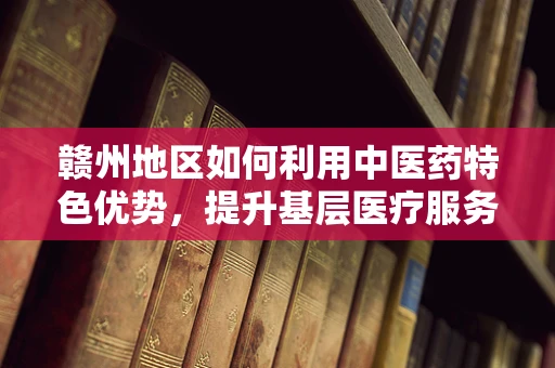 赣州地区如何利用中医药特色优势，提升基层医疗服务质量？