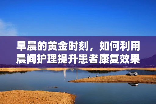 早晨的黄金时刻，如何利用晨间护理提升患者康复效果？