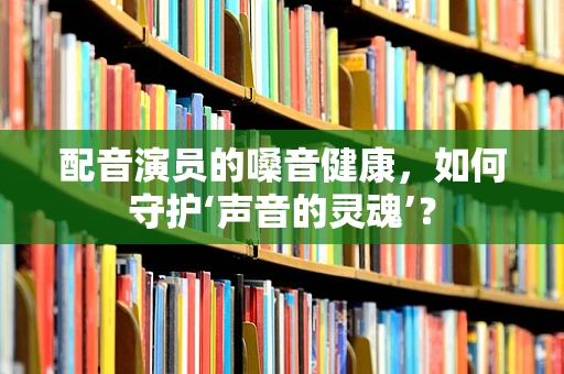 配音演员的嗓音健康，如何守护‘声音的灵魂’？