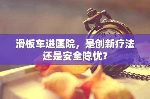 滑板车进医院，是创新疗法还是安全隐忧？
