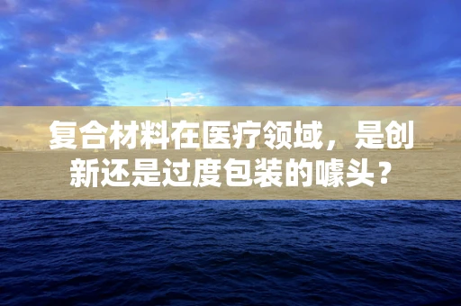 复合材料在医疗领域，是创新还是过度包装的噱头？