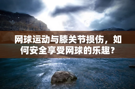网球运动与膝关节损伤，如何安全享受网球的乐趣？