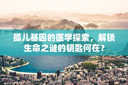 孤儿基因的医学探索，解锁生命之谜的钥匙何在？