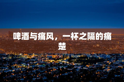 啤酒与痛风，一杯之隔的痛楚