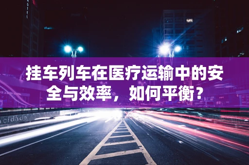 挂车列车在医疗运输中的安全与效率，如何平衡？