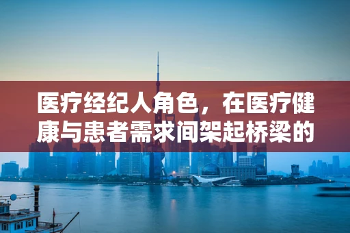 医疗经纪人角色，在医疗健康与患者需求间架起桥梁的挑战与机遇？