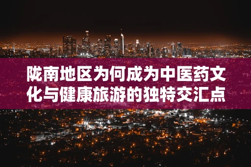 陇南地区为何成为中医药文化与健康旅游的独特交汇点？