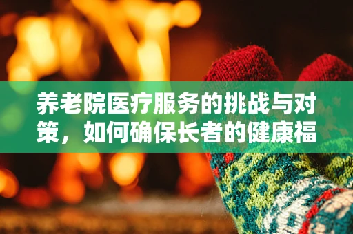 养老院医疗服务的挑战与对策，如何确保长者的健康福祉？