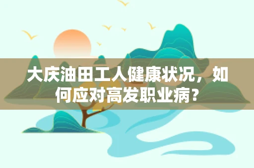 大庆油田工人健康状况，如何应对高发职业病？