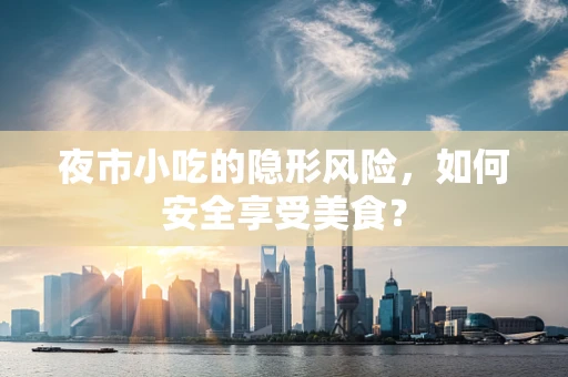 夜市小吃的隐形风险，如何安全享受美食？