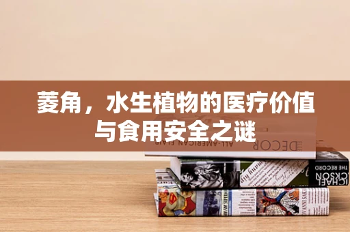 菱角，水生植物的医疗价值与食用安全之谜