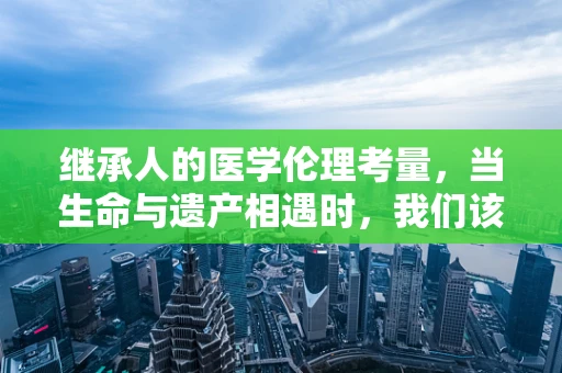 继承人的医学伦理考量，当生命与遗产相遇时，我们该如何抉择？