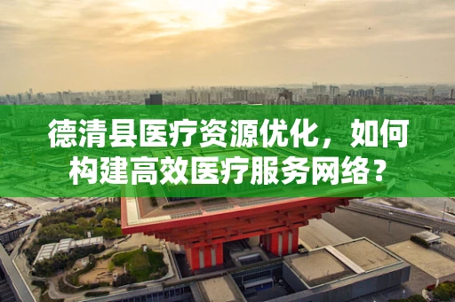 德清县医疗资源优化，如何构建高效医疗服务网络？