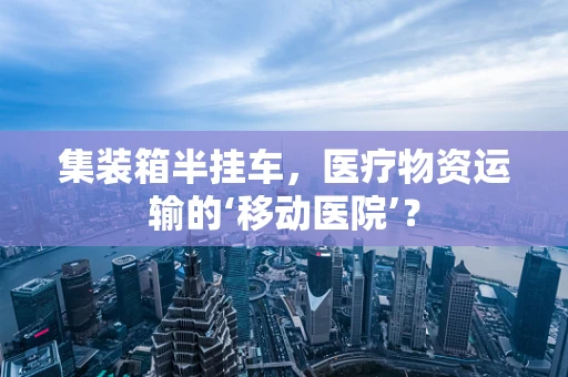 集装箱半挂车，医疗物资运输的‘移动医院’？