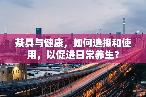 茶具与健康，如何选择和使用，以促进日常养生？