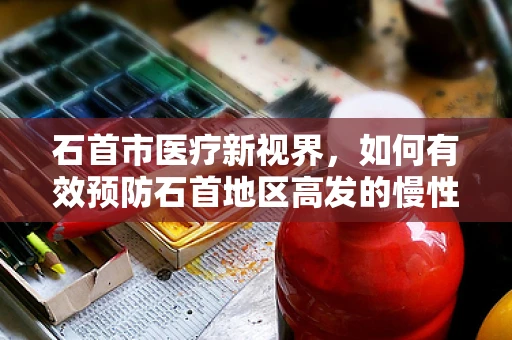 石首市医疗新视界，如何有效预防石首地区高发的慢性病？