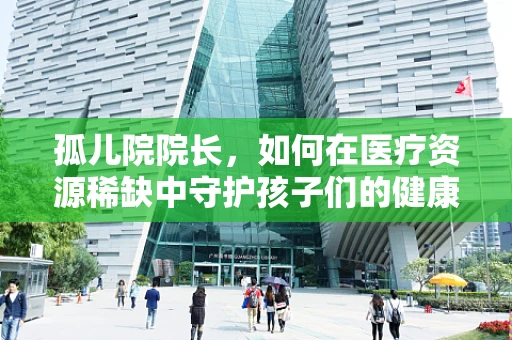孤儿院院长，如何在医疗资源稀缺中守护孩子们的健康成长？