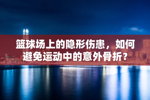 篮球场上的隐形伤患，如何避免运动中的意外骨折？
