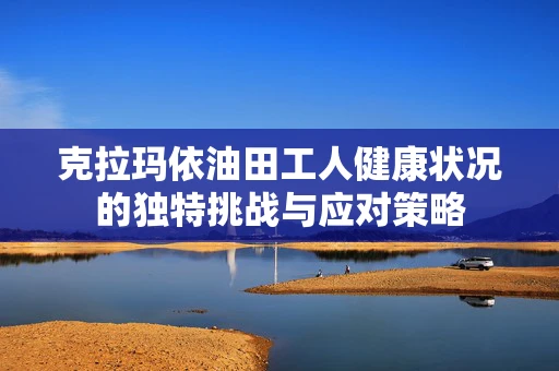 克拉玛依油田工人健康状况的独特挑战与应对策略