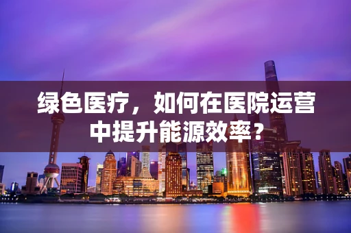 绿色医疗，如何在医院运营中提升能源效率？
