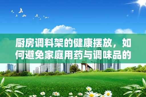 厨房调料架的健康摆放，如何避免家庭用药与调味品的误混？