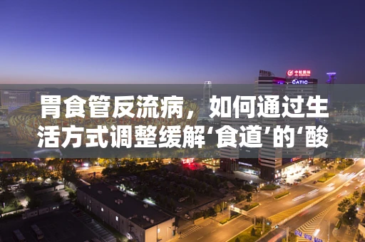 胃食管反流病，如何通过生活方式调整缓解‘食道’的‘酸’恼？