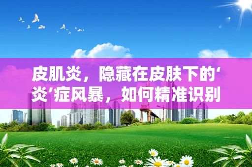 皮肌炎，隐藏在皮肤下的‘炎’症风暴，如何精准识别与应对？