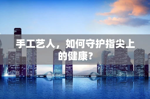 手工艺人，如何守护指尖上的健康？