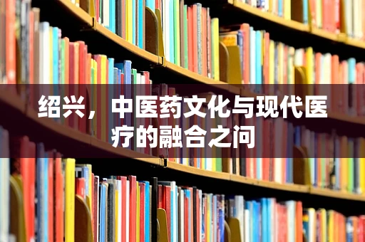 绍兴，中医药文化与现代医疗的融合之问