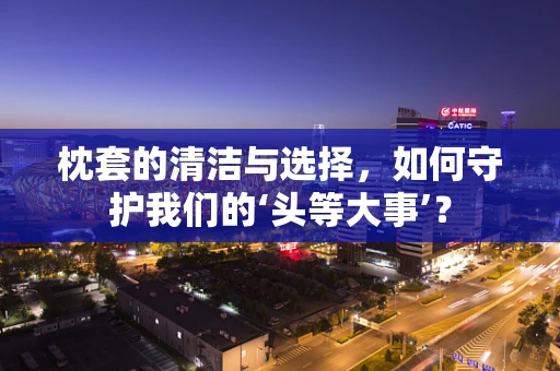 枕套的清洁与选择，如何守护我们的‘头等大事’？