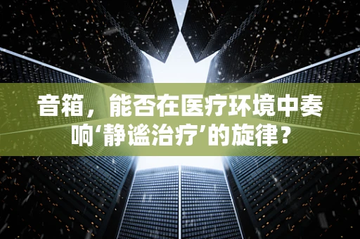 音箱，能否在医疗环境中奏响‘静谧治疗’的旋律？