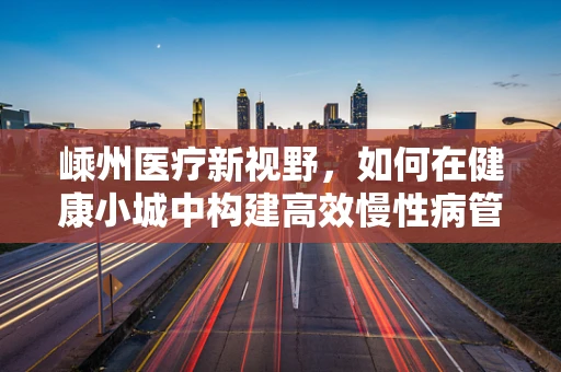 嵊州医疗新视野，如何在健康小城中构建高效慢性病管理方案？