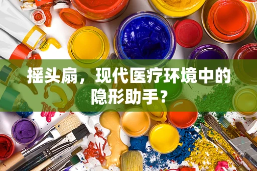 摇头扇，现代医疗环境中的隐形助手？