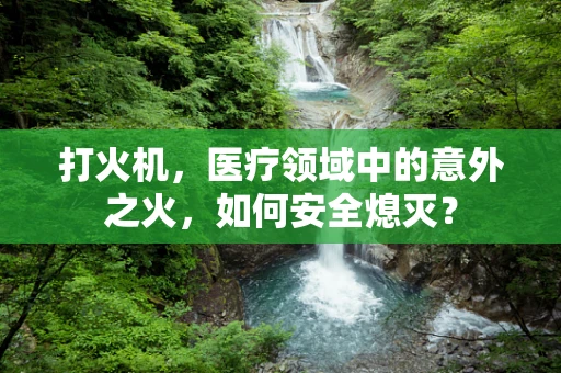 打火机，医疗领域中的意外之火，如何安全熄灭？