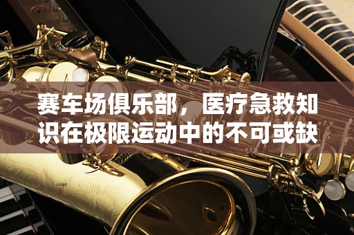 赛车场俱乐部，医疗急救知识在极限运动中的不可或缺性