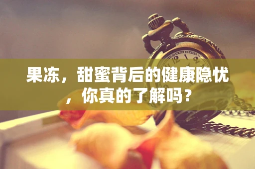 果冻，甜蜜背后的健康隐忧，你真的了解吗？
