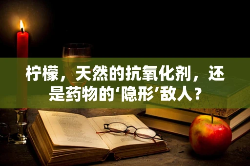 柠檬，天然的抗氧化剂，还是药物的‘隐形’敌人？