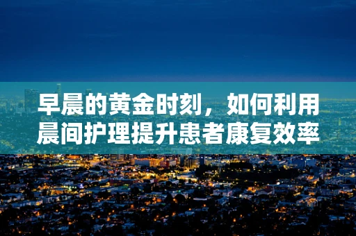 早晨的黄金时刻，如何利用晨间护理提升患者康复效率？
