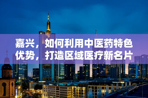 嘉兴，如何利用中医药特色优势，打造区域医疗新名片？
