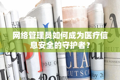 网络管理员如何成为医疗信息安全的守护者？